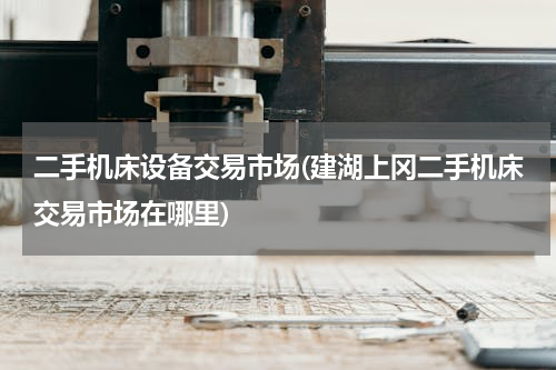 二手机床设备交易市场(建湖上冈二手机床交易市场在哪里)