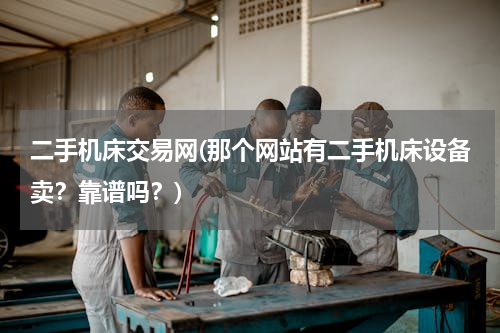 二手机床交易网(那个网站有二手机床设备卖？靠谱吗？)