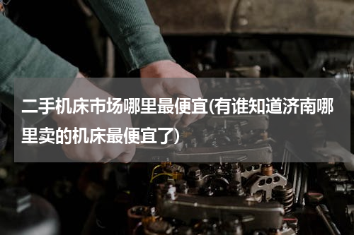 二手机床市场哪里最便宜(有谁知道济南哪里卖的机床最便宜了)