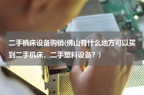 二手机床设备购销(佛山有什么地方可以买到二手机床，二手塑料设备？)