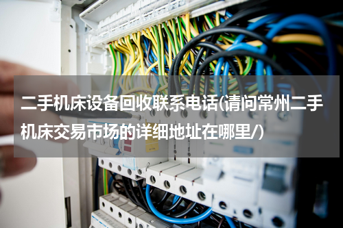 二手机床设备回收联系电话(请问常州二手机床交易市场的详细地址在哪里/)
