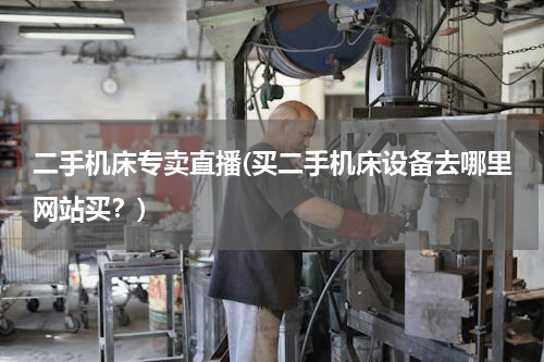 二手机床专卖直播(买二手机床设备去哪里网站买？)