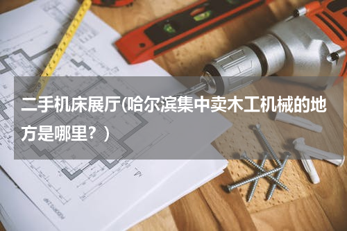 二手机床展厅(哈尔滨集中卖木工机械的地方是哪里？)