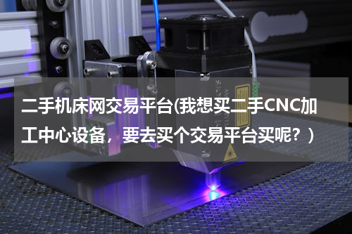 二手机床网交易平台(我想买二手CNC加工中心设备，要去买个交易平台买呢？)