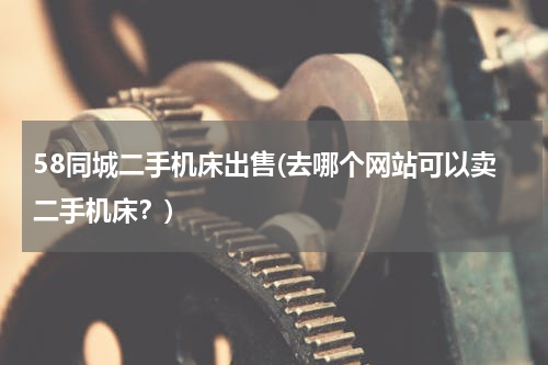 58同城二手机床出售(去哪个网站可以卖二手机床？)