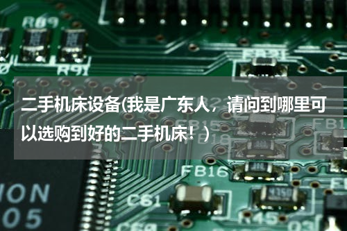 二手机床设备(我是广东人，请问到哪里可以选购到好的二手机床！)