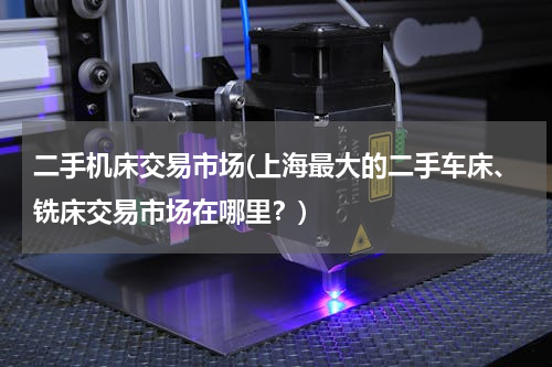 二手机床交易市场(上海最大的二手车床、铣床交易市场在哪里？)