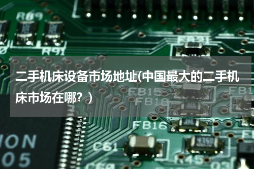 二手机床设备市场地址(中国最大的二手机床市场在哪？)