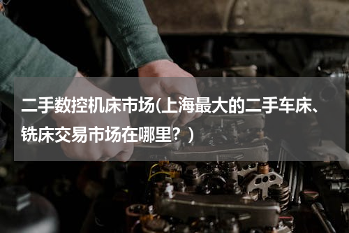 二手数控机床市场(上海最大的二手车床、铣床交易市场在哪里？)