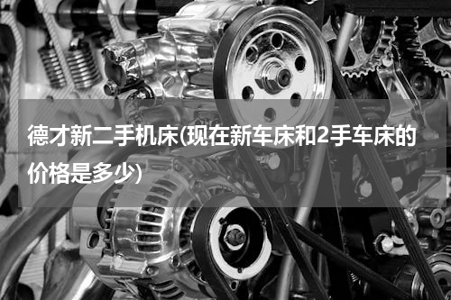 德才新二手机床(现在新车床和2手车床的价格是多少)