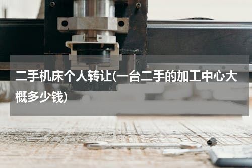 二手机床个人转让(一台二手的加工中心大概多少钱)