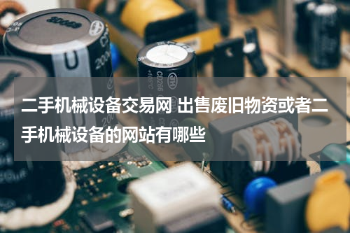 二手机械设备交易网 出售废旧物资或者二手机械设备的网站有哪些