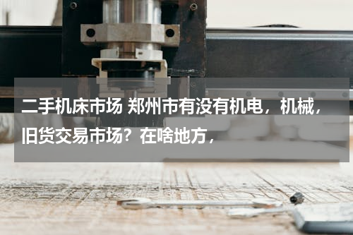 二手机床市场 郑州市有没有机电，机械，旧货交易市场？在啥地方，