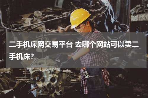 二手机床网交易平台 去哪个网站可以卖二手机床？