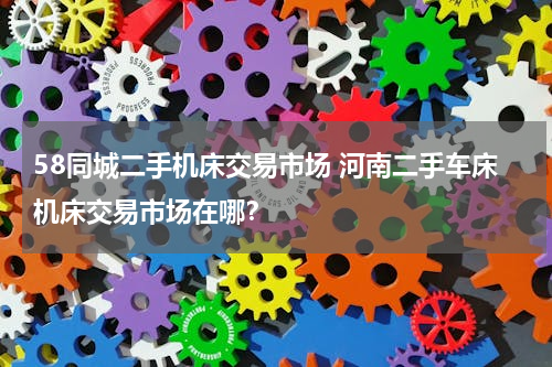 58同城二手机床交易市场 河南二手车床机床交易市场在哪？
