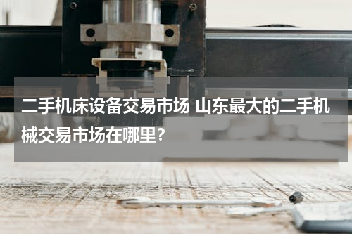 二手机床设备交易市场 山东最大的二手机械交易市场在哪里？