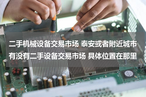 二手机械设备交易市场 泰安或者附近城市有没有二手设备交易市场 具体位置在那里