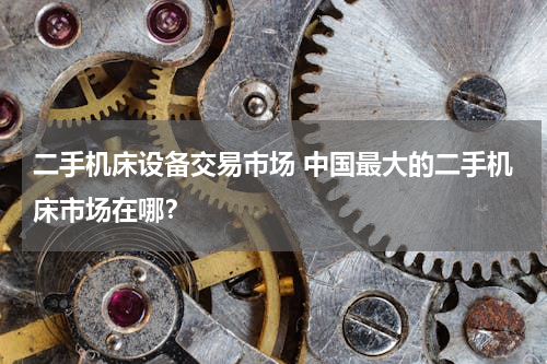 二手机床设备交易市场 中国最大的二手机床市场在哪？