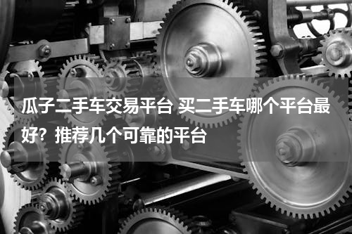 瓜子二手车交易平台 买二手车哪个平台最好？推荐几个可靠的平台