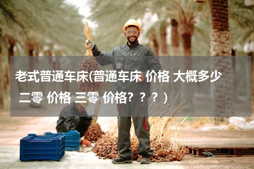 老式普通车床(普通车床 价格 大概多少 二零 价格 三零 价格？？？)