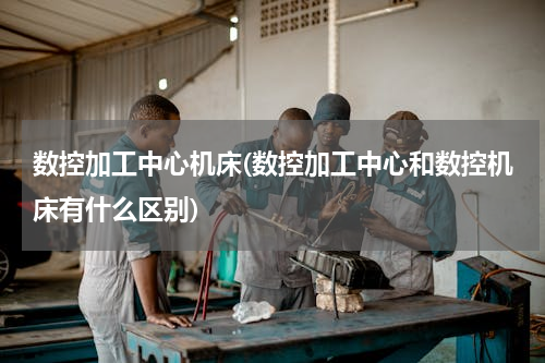 数控加工中心机床(数控加工中心和数控机床有什么区别)