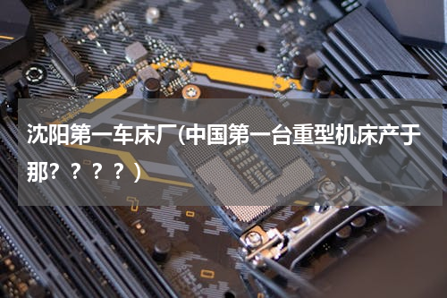 沈阳第一车床厂(中国第一台重型机床产于那？？？？)