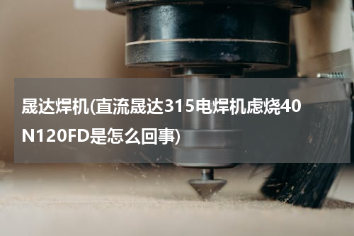 晟达焊机(直流晟达315电焊机虑烧40N120FD是怎么回事)