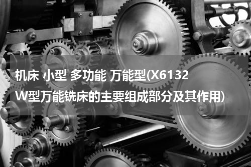 机床 小型 多功能 万能型(X6132W型万能铣床的主要组成部分及其作用)