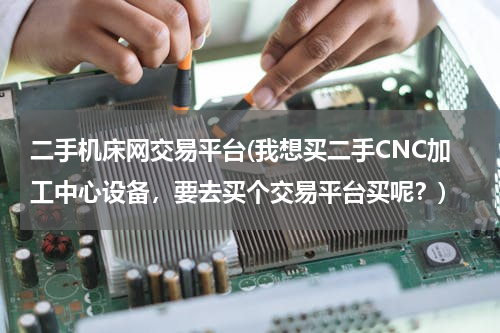 二手机床网交易平台(我想买二手CNC加工中心设备，要去买个交易平台买呢？)