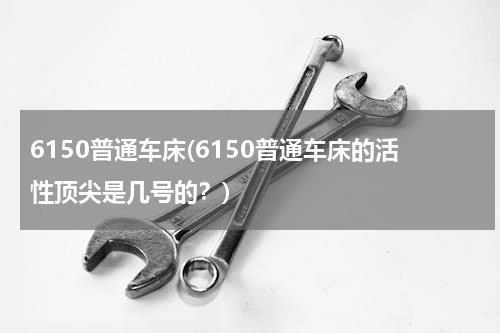 6150普通车床(6150普通车床的活性顶尖是几号的？)
