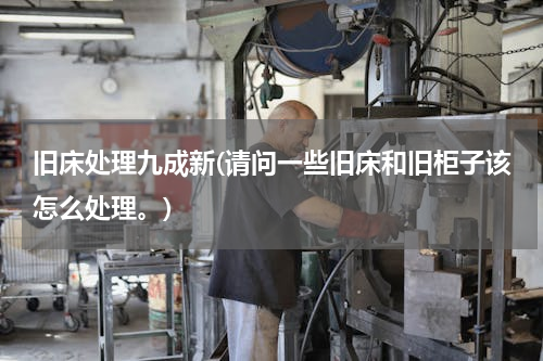 旧床处理九成新(请问一些旧床和旧柜子该怎么处理。)