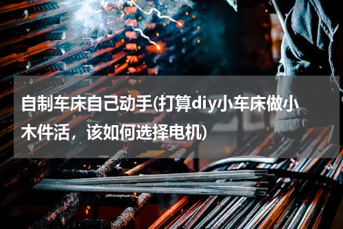 自制车床自己动手(打算diy小车床做小木件活，该如何选择电机)