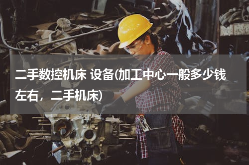 二手数控机床 设备(加工中心一般多少钱左右，二手机床)