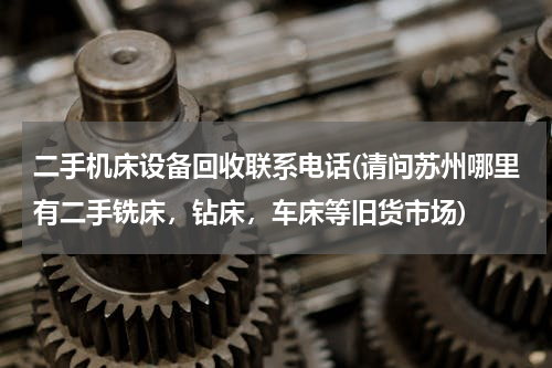 二手机床设备回收联系电话(请问苏州哪里有二手铣床，钻床，车床等旧货市场)