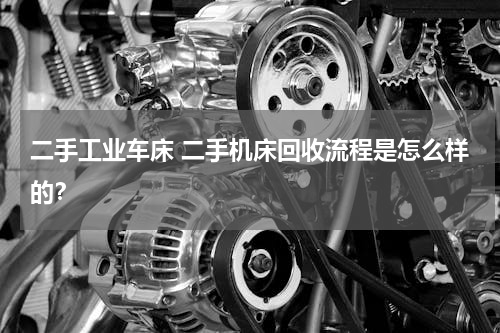 二手工业车床 二手机床回收流程是怎么样的？