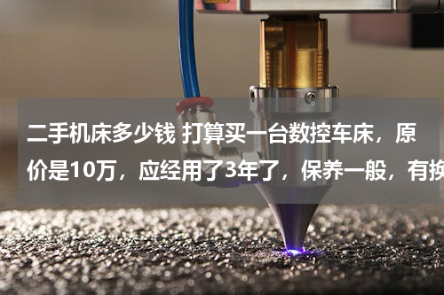 二手机床多少钱 打算买一台数控车床，原价是10万，应经用了3年了，保养一般，有换过Z轴轴承，懂行的帮忙估一下值多少钱。