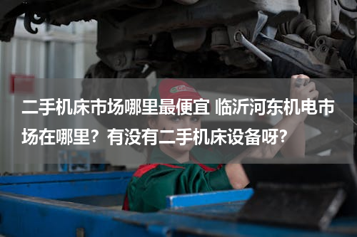 二手机床市场哪里最便宜 临沂河东机电市场在哪里？有没有二手机床设备呀？