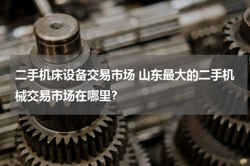 二手机床设备交易市场 山东最大的二手机械交易市场在哪里？