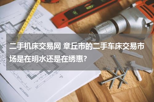 二手机床交易网 章丘市的二手车床交易市场是在明水还是在绣惠？