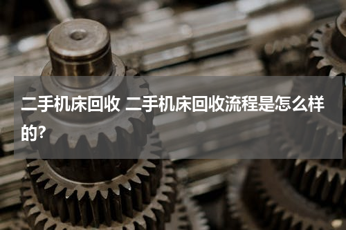 二手机床回收 二手机床回收流程是怎么样的？