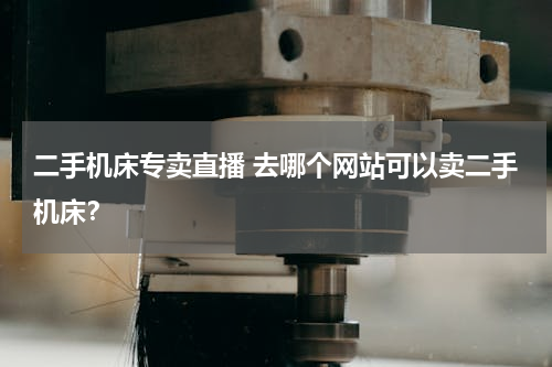 二手机床专卖直播 去哪个网站可以卖二手机床？