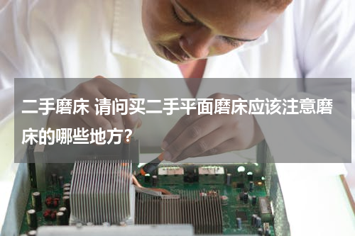 二手磨床 请问买二手平面磨床应该注意磨床的哪些地方？