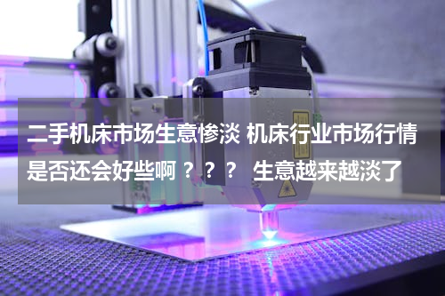 二手机床市场生意惨淡 机床行业市场行情是否还会好些啊 ？？？ 生意越来越淡了