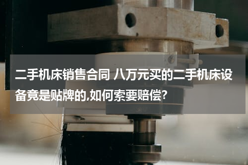 二手机床销售合同 八万元买的二手机床设备竟是贴牌的,如何索要赔偿？