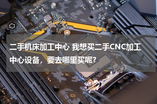 二手机床加工中心 我想买二手CNC加工中心设备，要去哪里买呢？