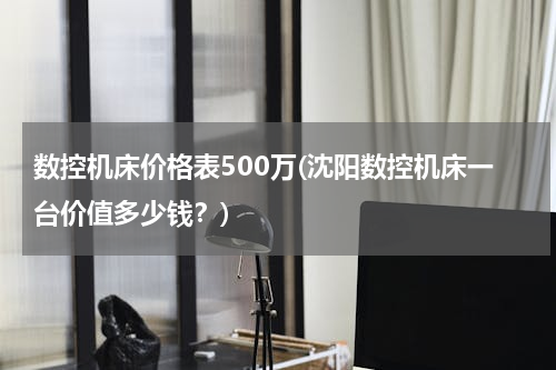 数控机床价格表500万(沈阳数控机床一台价值多少钱？)
