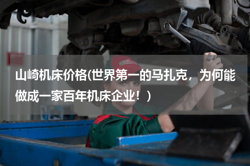 山崎机床价格(世界第一的马扎克，为何能做成一家百年机床企业！)