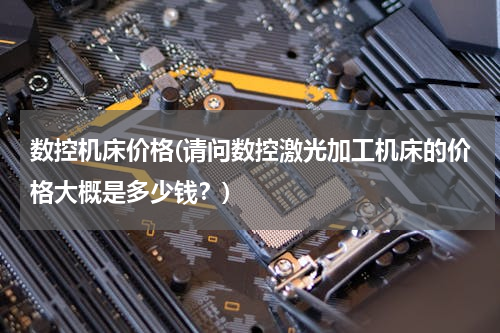 数控机床价格(请问数控激光加工机床的价格大概是多少钱？)