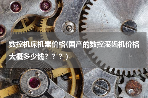 数控机床机器价格(国产的数控滚齿机价格大概多少钱？？？)