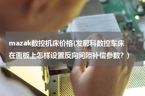 mazak数控机床价格(发那科数控车床在面板上怎样设置反向间隙补偿参数？)